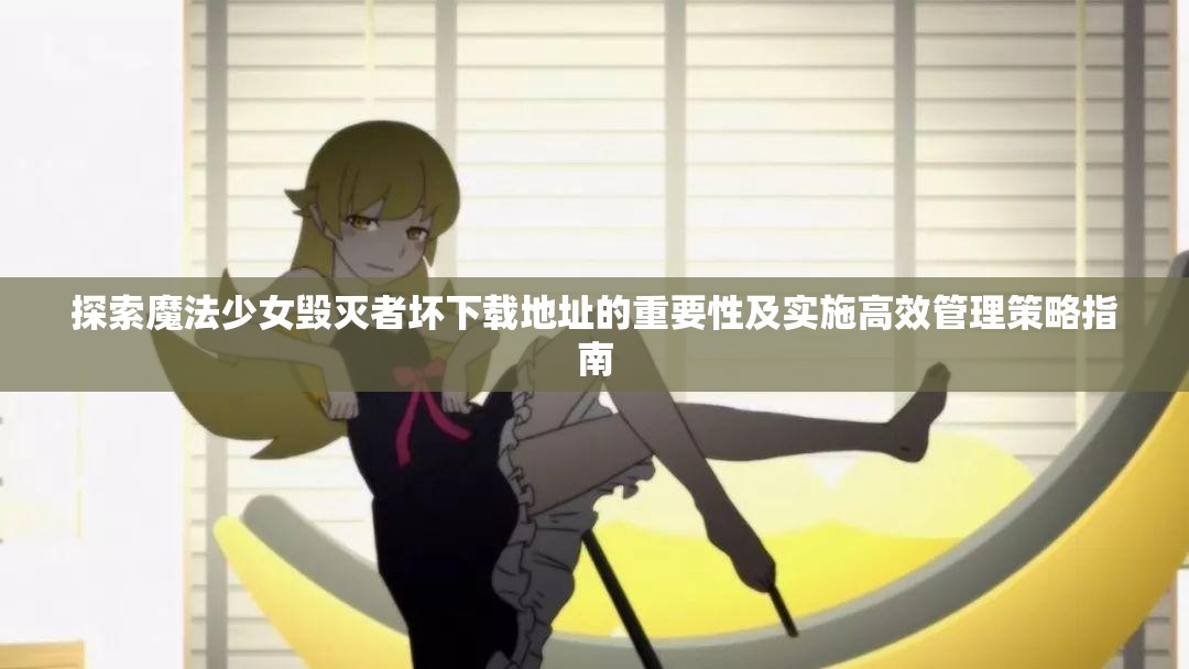 探索魔法少女毁灭者坏下载地址的重要性及实施高效管理策略指南