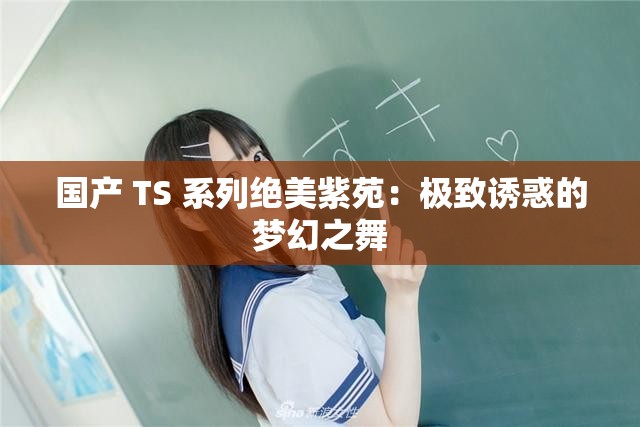 国产 TS 系列绝美紫苑：极致诱惑的梦幻之舞