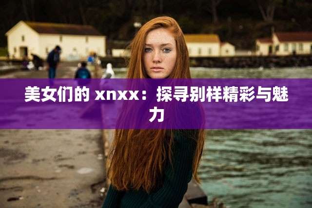 美女们的 xnxx：探寻别样精彩与魅力