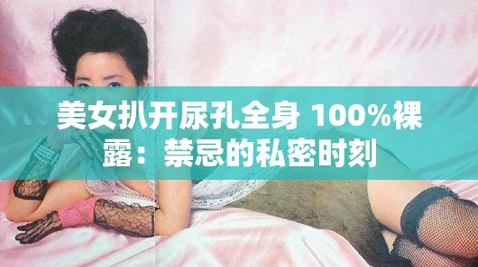 美女扒开尿孔全身 100%裸露：禁忌的私密时刻