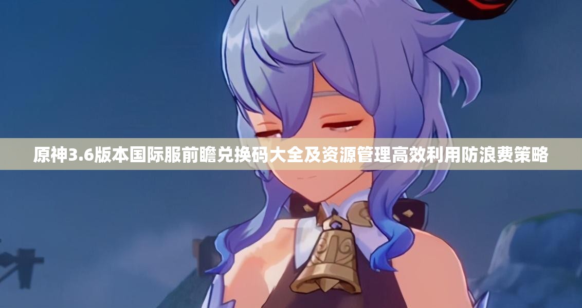 原神3.6版本国际服前瞻兑换码大全及资源管理高效利用防浪费策略