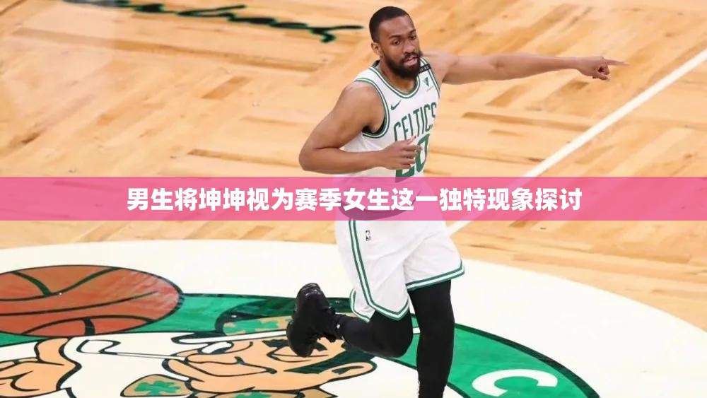 男生将坤坤视为赛季女生这一独特现象探讨