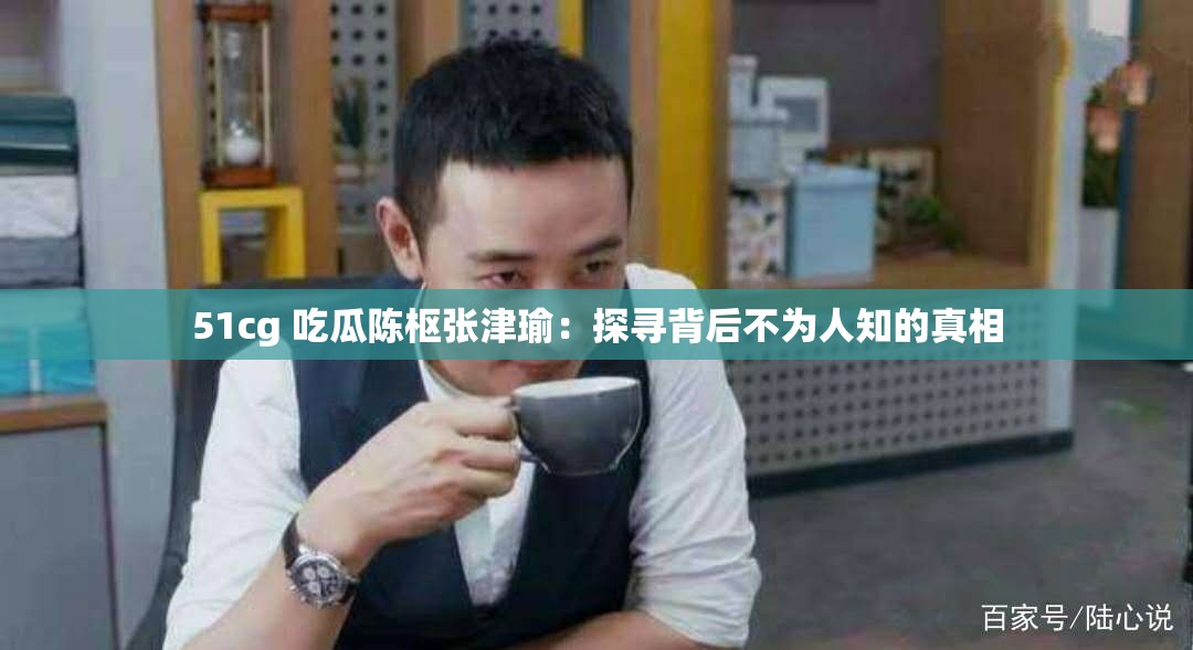 51cg 吃瓜陈枢张津瑜：探寻背后不为人知的真相