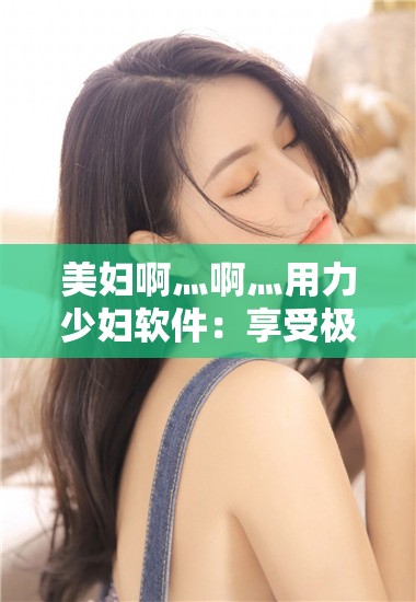 美妇啊灬啊灬用力少妇软件：享受极致私密体验
