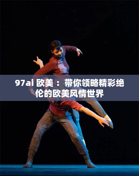 97ai 欧美 ：带你领略精彩绝伦的欧美风情世界