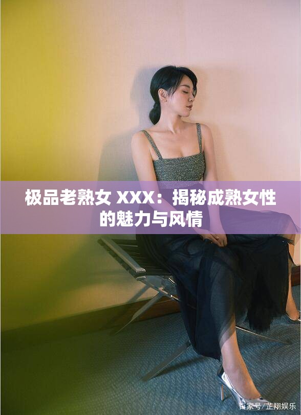 极品老熟女 XXX：揭秘成熟女性的魅力与风情