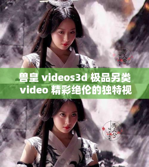 兽皇 videos3d 极品另类 video 精彩绝伦的独特视觉盛宴