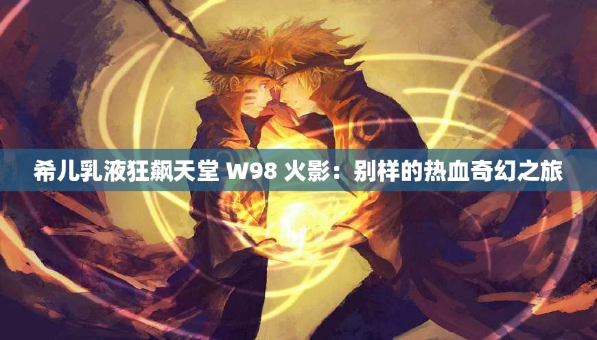 希儿乳液狂飙天堂 W98 火影：别样的热血奇幻之旅