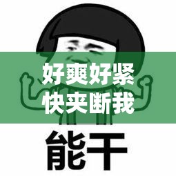 好爽好紧快夹断我了，极致快感令人难以自拔