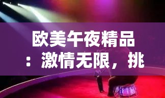 欧美午夜精品：激情无限，挑战你的视觉极限