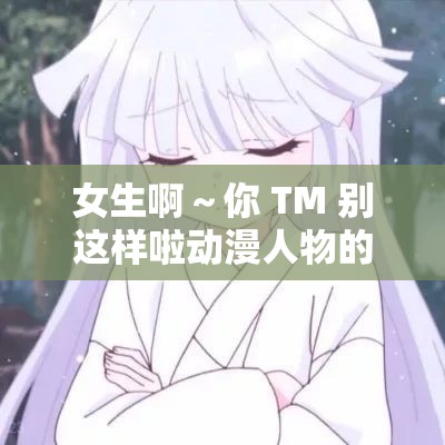 女生啊～你 TM 别这样啦动漫人物的奇妙经历