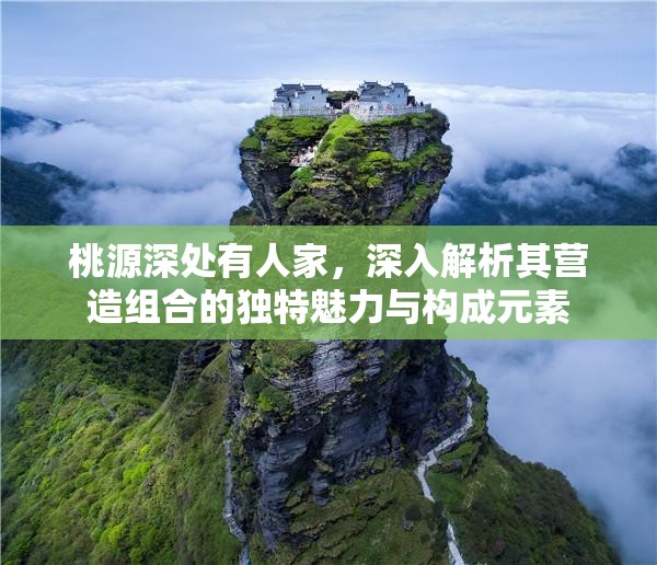 桃源深处有人家，深入解析其营造组合的独特魅力与构成元素