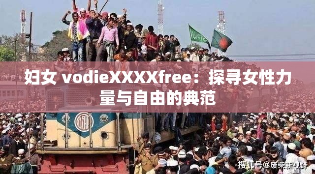 妇女 vodieXXXXfree：探寻女性力量与自由的典范