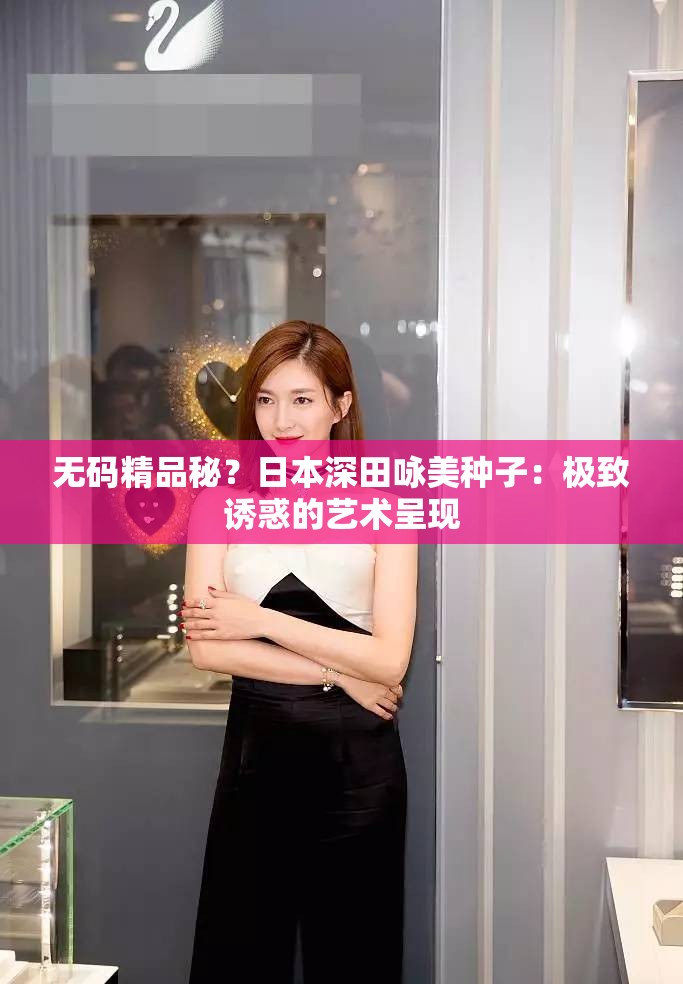 无码精品秘？日本深田咏美种子：极致诱惑的艺术呈现