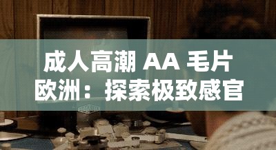 成人高潮 AA 毛片欧洲：探索极致感官体验