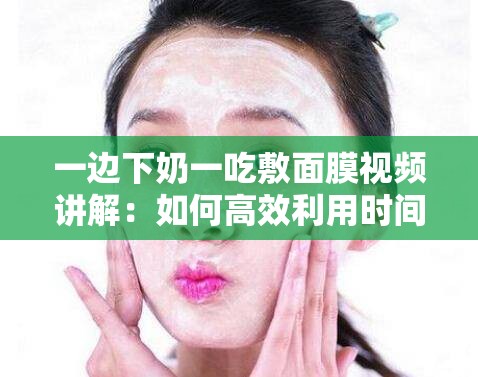 一边下奶一吃敷面膜视频讲解：如何高效利用时间进行产后护理