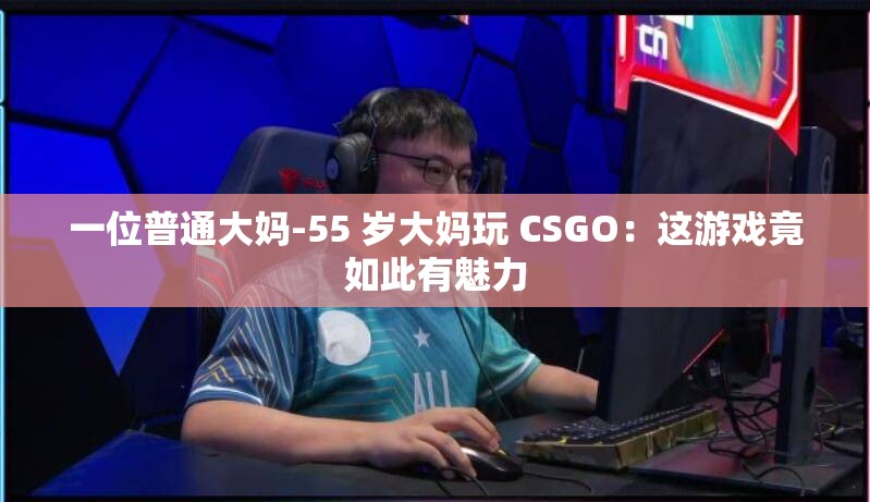 一位普通大妈-55 岁大妈玩 CSGO：这游戏竟如此有魅力