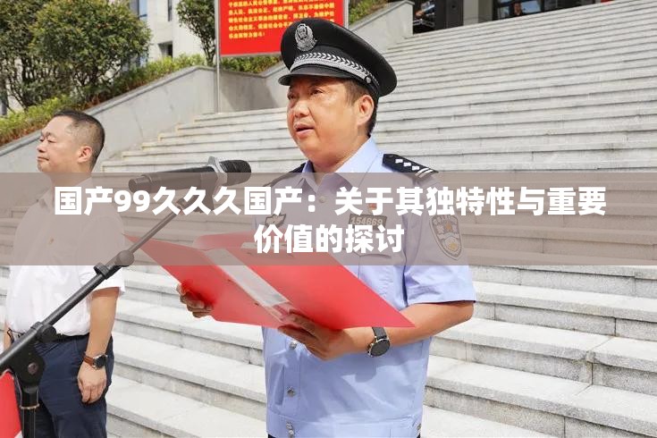 国产99久久久国产：关于其独特性与重要价值的探讨