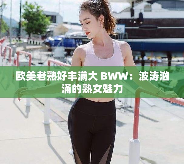 欧美老熟好丰满大 BWW：波涛汹涌的熟女魅力