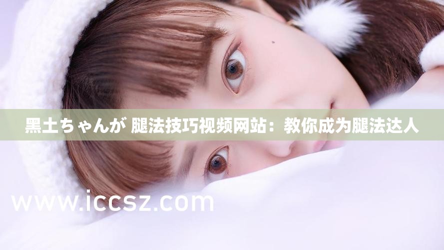 黑土ちゃんが 腿法技巧视频网站：教你成为腿法达人