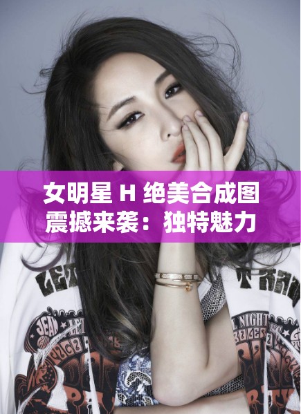 女明星 H 绝美合成图震撼来袭：独特魅力尽显