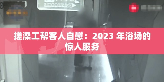 搓澡工帮客人自慰：2023 年浴场的惊人服务