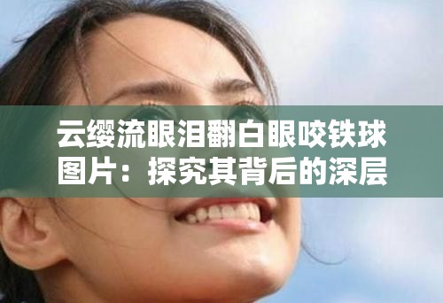 云缨流眼泪翻白眼咬铁球图片：探究其背后的深层情感