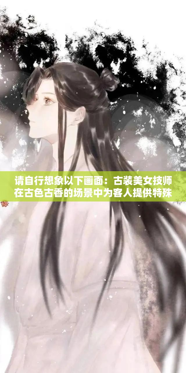 请自行想象以下画面：古装美女技师在古色古香的场景中为客人提供特殊服务