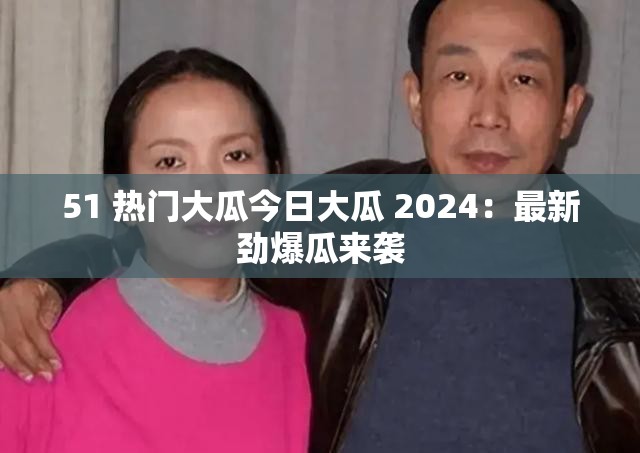 51 热门大瓜今日大瓜 2024：最新劲爆瓜来袭