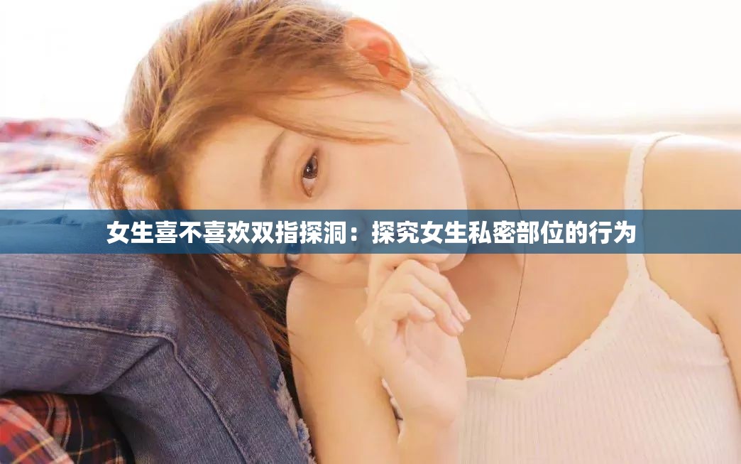 女生喜不喜欢双指探洞：探究女生私密部位的行为