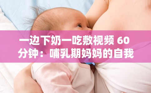 一边下奶一吃敷视频 60 分钟：哺乳期妈妈的自我关爱之道