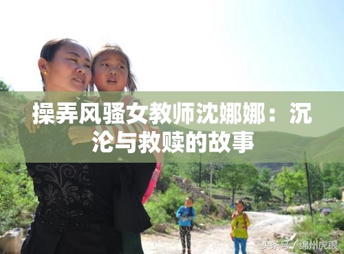 操弄风骚女教师沈娜娜：沉沦与救赎的故事