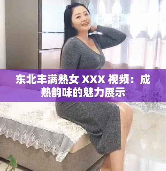 东北丰满熟女 XXX 视频：成熟韵味的魅力展示