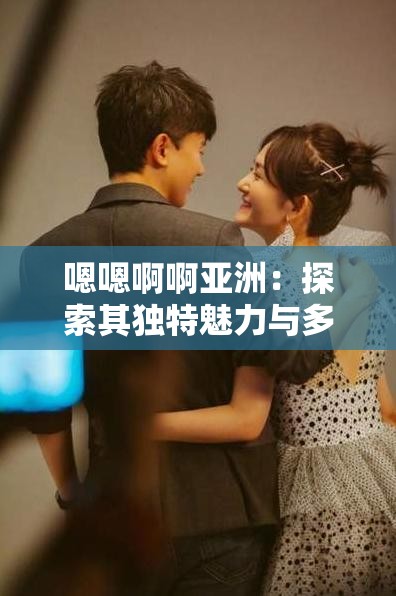 嗯嗯啊啊亚洲：探索其独特魅力与多元文化内涵