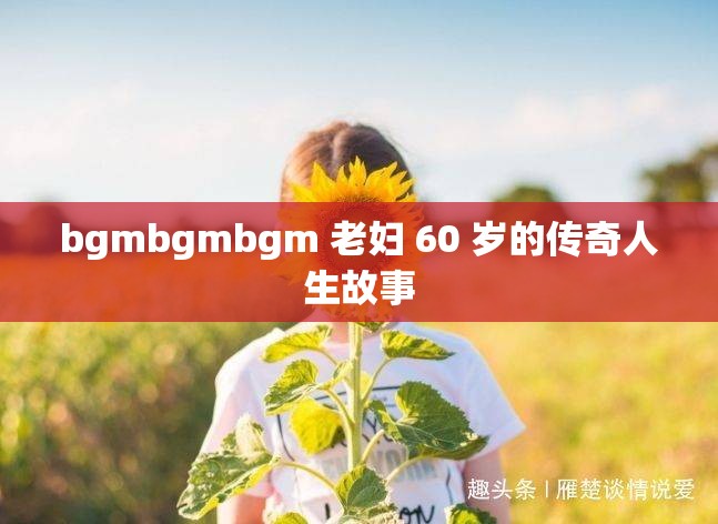 bgmbgmbgm 老妇 60 岁的传奇人生故事