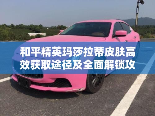 和平精英玛莎拉蒂皮肤高效获取途径及全面解锁攻略