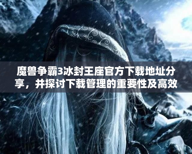 魔兽争霸3冰封王座官方下载地址分享，并探讨下载管理的重要性及高效技巧