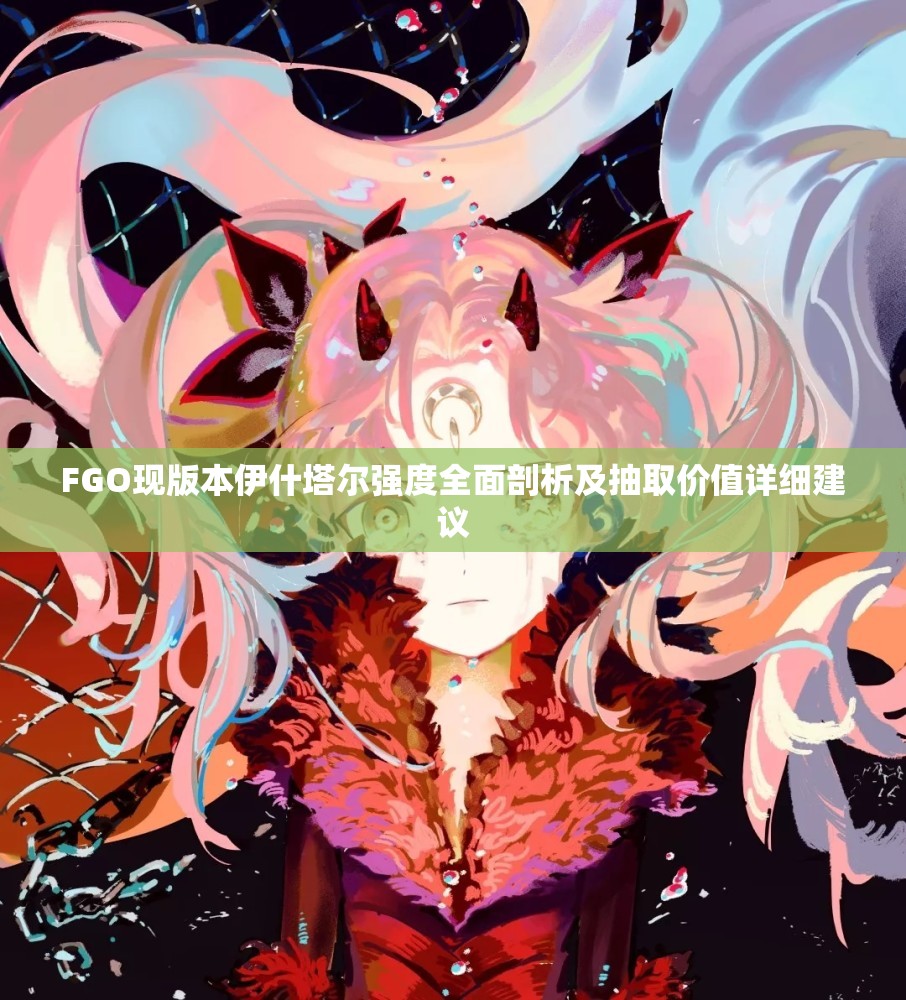 FGO现版本伊什塔尔强度全面剖析及抽取价值详细建议