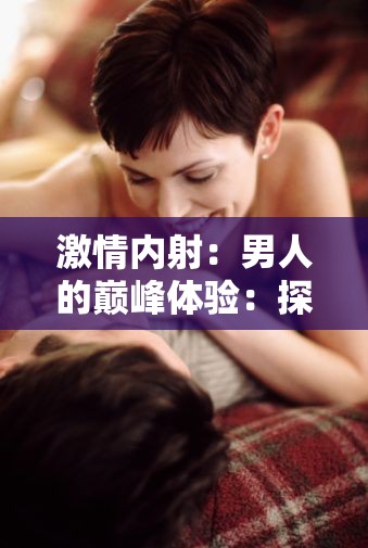 激情内射：男人的巅峰体验：探索男性性高潮的奥秘