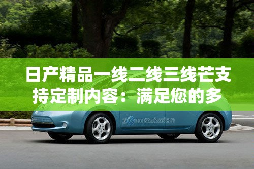 日产精品一线二线三线芒支持定制内容：满足您的多样需求