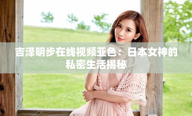吉泽明步在线视频亚色：日本女神的私密生活揭秘