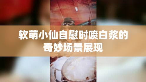 软萌小仙自慰时喷白浆的奇妙场景展现