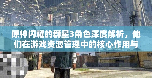 原神闪耀的群星3角色深度解析，他们在游戏资源管理中的核心作用与策略