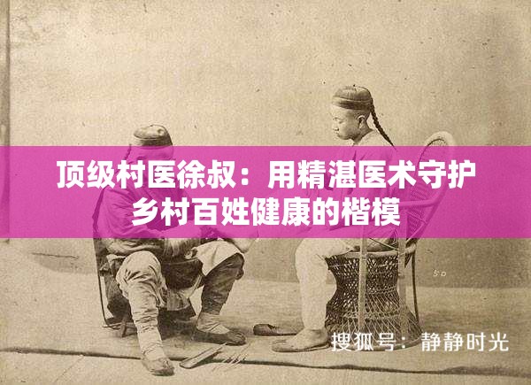 顶级村医徐叔：用精湛医术守护乡村百姓健康的楷模