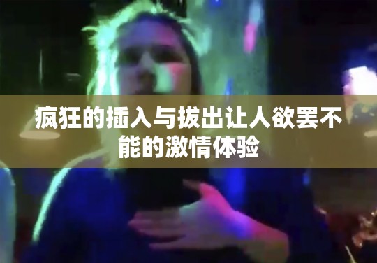 疯狂的插入与拔出让人欲罢不能的激情体验