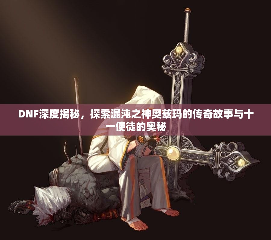 DNF深度揭秘，探索混沌之神奥兹玛的传奇故事与十一使徒的奥秘