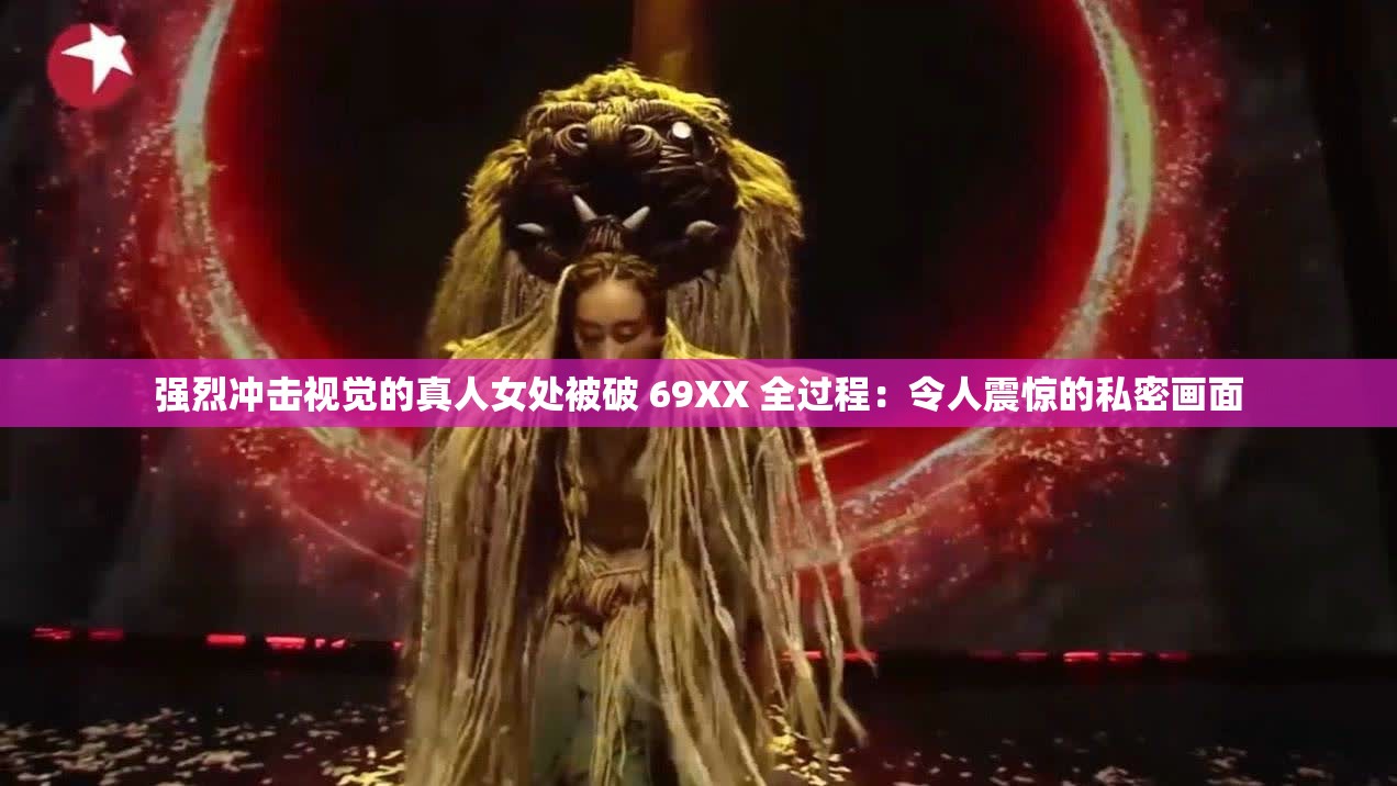 强烈冲击视觉的真人女处被破 69XX 全过程：令人震惊的私密画面