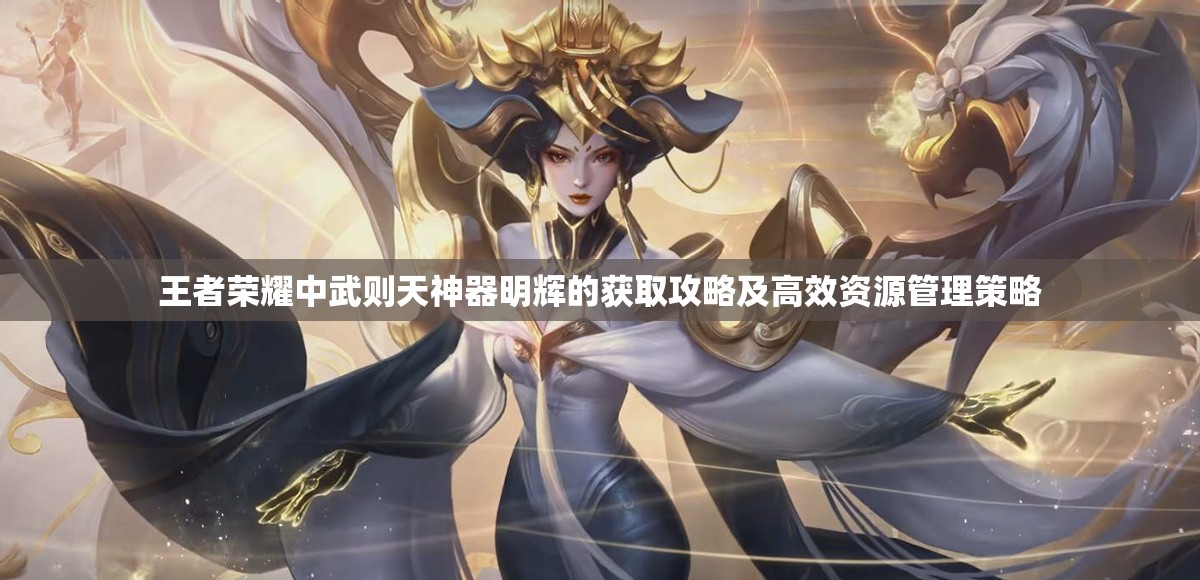 王者荣耀中武则天神器明辉的获取攻略及高效资源管理策略