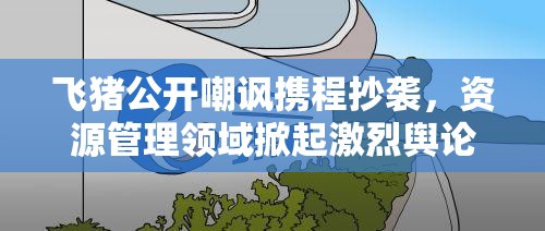 飞猪公开嘲讽携程抄袭，资源管理领域掀起激烈舆论对战