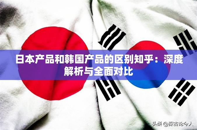 日本产品和韩国产品的区别知乎：深度解析与全面对比